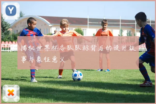 揭秘世界杯各队队标背后的设计故事与象征意义