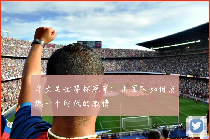 年女足世界杯冠军：美国队如何点燃一个时代的激情